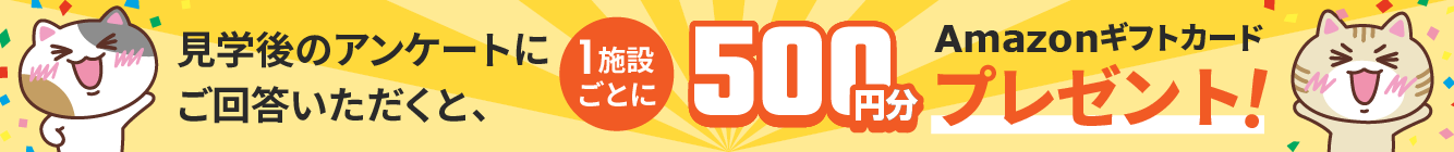 見学後のアンケートにご回答いただくと、１施設ごとに500円分Amazonギフトカードプレゼント！